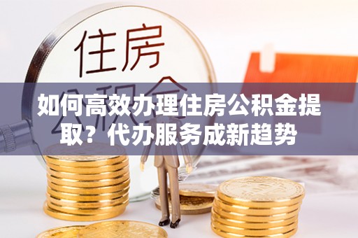 长洲如何高效办理住房公积金提取？代办服务成新趋势